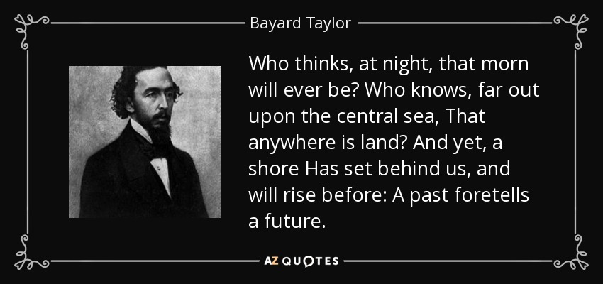 Who thinks, at night, that morn will ever be? Who knows, far out upon the central sea, That anywhere is land? And yet, a shore Has set behind us, and will rise before: A past foretells a future. - Bayard Taylor