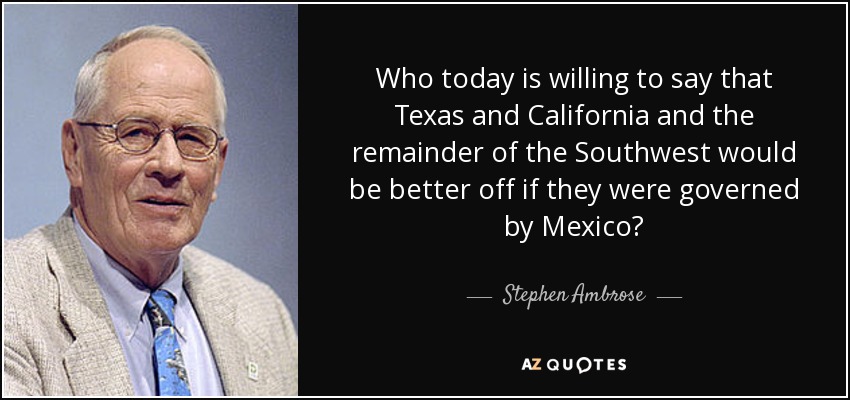 Who today is willing to say that Texas and California and the remainder of the Southwest would be better off if they were governed by Mexico? - Stephen Ambrose