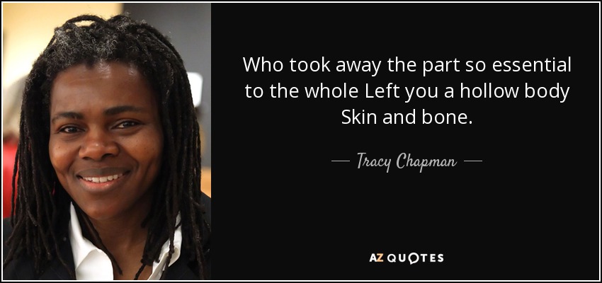 Who took away the part so essential to the whole Left you a hollow body Skin and bone. - Tracy Chapman