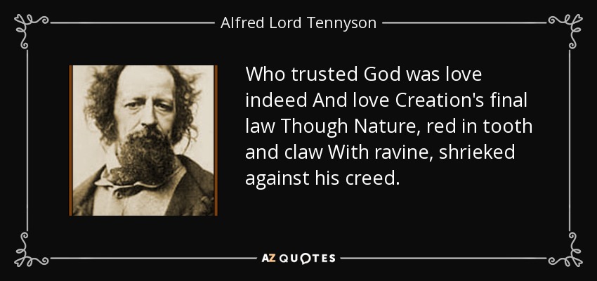 Who trusted God was love indeed And love Creation's final law Though Nature, red in tooth and claw With ravine, shrieked against his creed. - Alfred Lord Tennyson