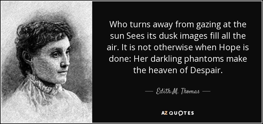 Who turns away from gazing at the sun Sees its dusk images fill all the air. It is not otherwise when Hope is done: Her darkling phantoms make the heaven of Despair. - Edith M. Thomas