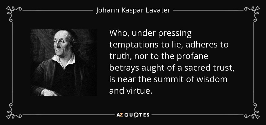 Who, under pressing temptations to lie, adheres to truth, nor to the profane betrays aught of a sacred trust, is near the summit of wisdom and virtue. - Johann Kaspar Lavater