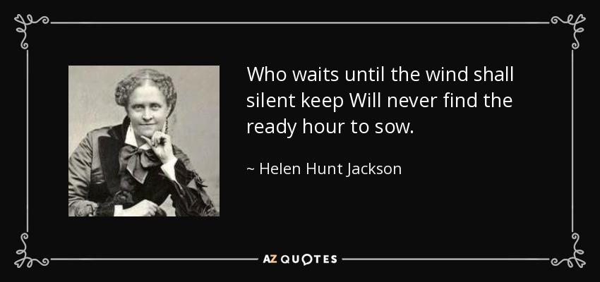 Who waits until the wind shall silent keep Will never find the ready hour to sow. - Helen Hunt Jackson