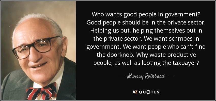 Who wants good people in government? Good people should be in the private sector. Helping us out, helping themselves out in the private sector. We want schmoes in government. We want people who can't find the doorknob. Why waste productive people, as well as looting the taxpayer? - Murray Rothbard