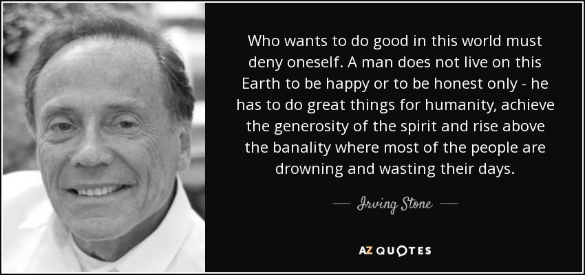 Who wants to do good in this world must deny oneself. A man does not live on this Earth to be happy or to be honest only - he has to do great things for humanity, achieve the generosity of the spirit and rise above the banality where most of the people are drowning and wasting their days. - Irving Stone