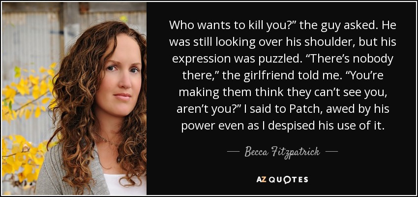 Who wants to kill you?” the guy asked. He was still looking over his shoulder, but his expression was puzzled. “There’s nobody there,” the girlfriend told me. “You’re making them think they can’t see you, aren’t you?” I said to Patch, awed by his power even as I despised his use of it. - Becca Fitzpatrick