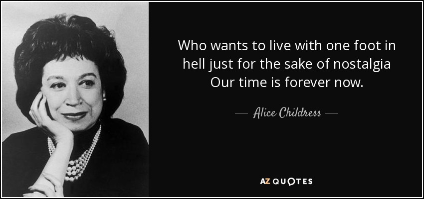 Who wants to live with one foot in hell just for the sake of nostalgia Our time is forever now. - Alice Childress