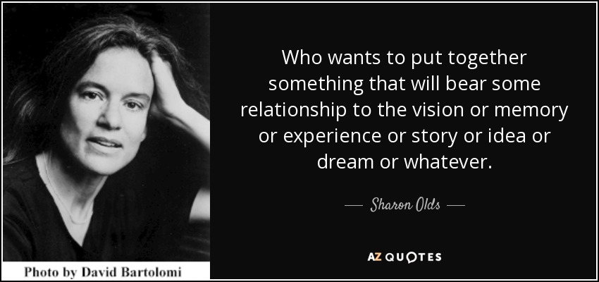 Who wants to put together something that will bear some relationship to the vision or memory or experience or story or idea or dream or whatever. - Sharon Olds