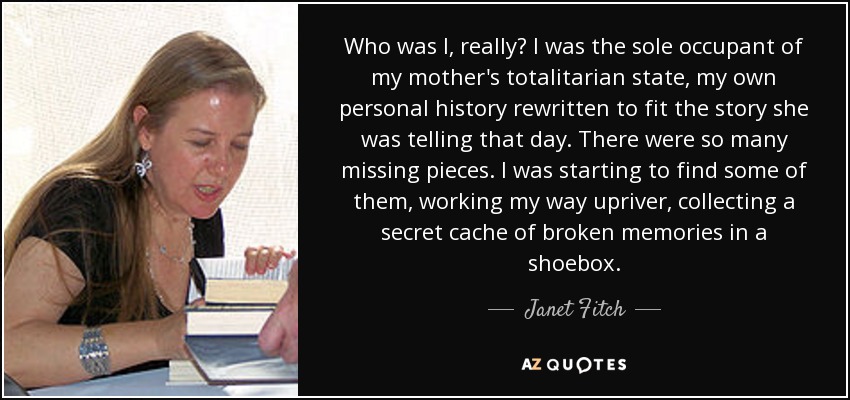 Who was I, really? I was the sole occupant of my mother's totalitarian state, my own personal history rewritten to fit the story she was telling that day. There were so many missing pieces. I was starting to find some of them, working my way upriver, collecting a secret cache of broken memories in a shoebox. - Janet Fitch