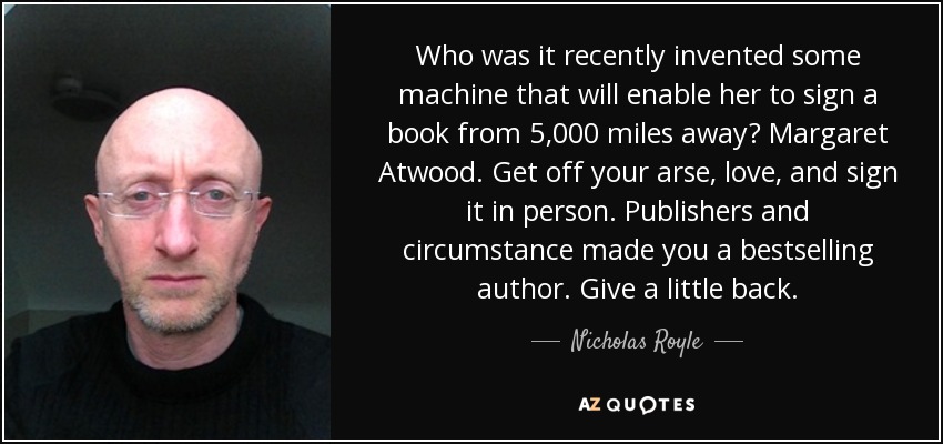 Who was it recently invented some machine that will enable her to sign a book from 5,000 miles away? Margaret Atwood. Get off your arse, love, and sign it in person. Publishers and circumstance made you a bestselling author. Give a little back. - Nicholas Royle