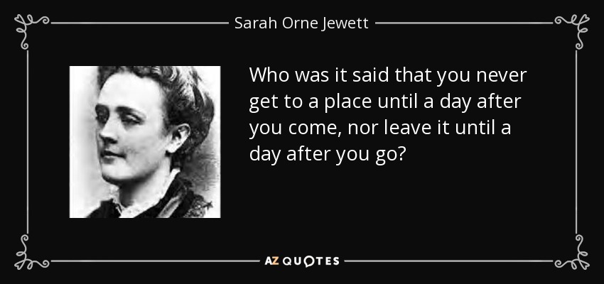 Who was it said that you never get to a place until a day after you come, nor leave it until a day after you go? - Sarah Orne Jewett
