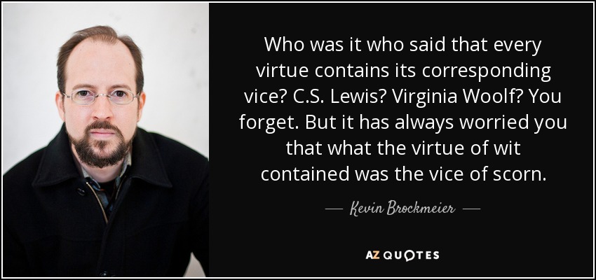 Who was it who said that every virtue contains its corresponding vice? C.S. Lewis? Virginia Woolf? You forget. But it has always worried you that what the virtue of wit contained was the vice of scorn. - Kevin Brockmeier