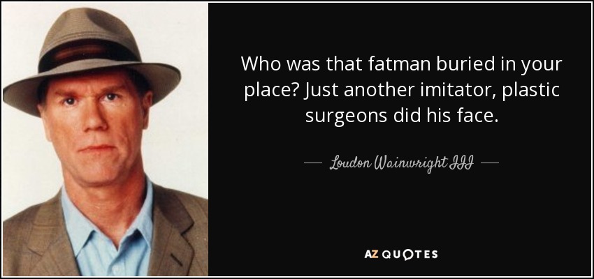 Who was that fatman buried in your place? Just another imitator, plastic surgeons did his face. - Loudon Wainwright III