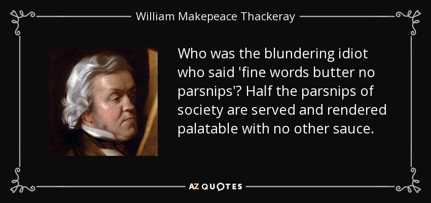 Who was the blundering idiot who said 'fine words butter no parsnips'? Half the parsnips of society are served and rendered palatable with no other sauce. - William Makepeace Thackeray