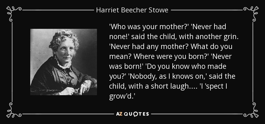 'Who was your mother?' 'Never had none!' said the child, with another grin. 'Never had any mother? What do you mean? Where were you born?' 'Never was born!' 'Do you know who made you?' 'Nobody, as I knows on,' said the child, with a short laugh. . . . 'I 'spect I grow'd.' - Harriet Beecher Stowe