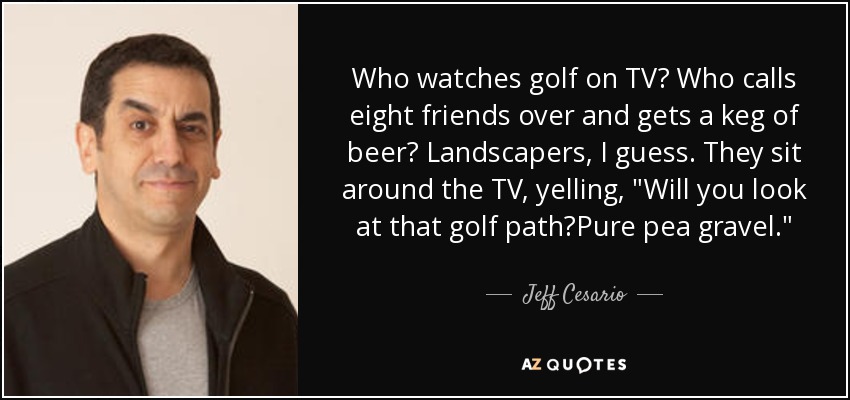 Who watches golf on TV? Who calls eight friends over and gets a keg of beer? Landscapers, I guess. They sit around the TV, yelling, 