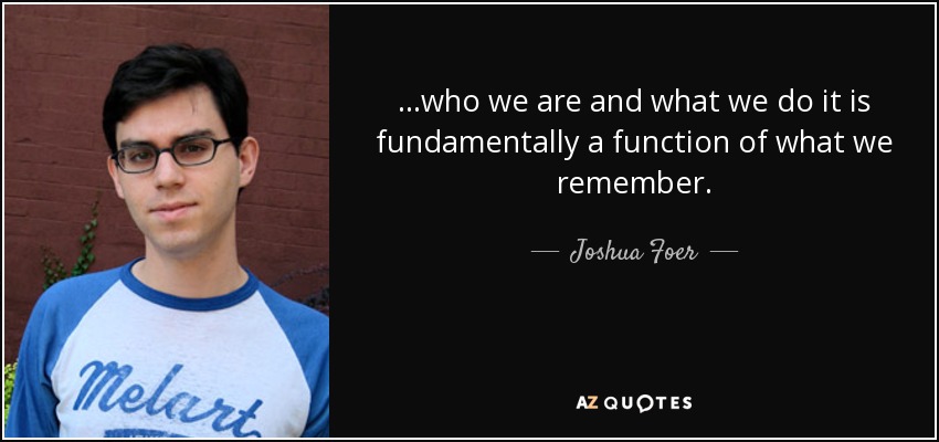 ...who we are and what we do it is fundamentally a function of what we remember. - Joshua Foer
