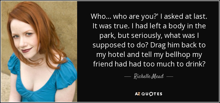 Who... who are you?' I asked at last. It was true. I had left a body in the park, but seriously, what was I supposed to do? Drag him back to my hotel and tell my bellhop my friend had had too much to drink? - Richelle Mead