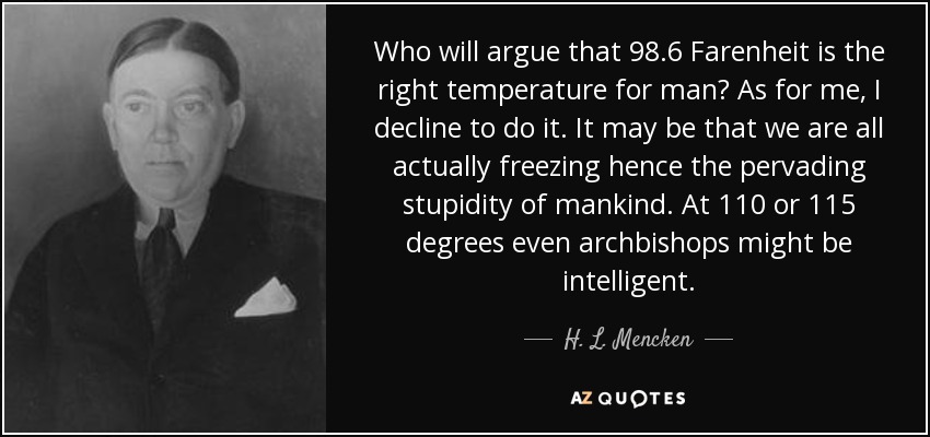 Who will argue that 98.6 Farenheit is the right temperature for man? As for me, I decline to do it. It may be that we are all actually freezing hence the pervading stupidity of mankind. At 110 or 115 degrees even archbishops might be intelligent. - H. L. Mencken