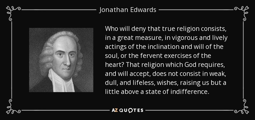 Who will deny that true religion consists, in a great measure, in vigorous and lively actings of the inclination and will of the soul, or the fervent exercises of the heart? That religion which God requires, and will accept, does not consist in weak, dull, and lifeless, wishes, raising us but a little above a state of indifference. - Jonathan Edwards