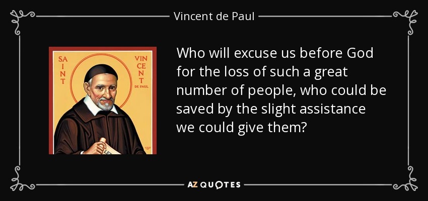 Who will excuse us before God for the loss of such a great number of people, who could be saved by the slight assistance we could give them? - Vincent de Paul