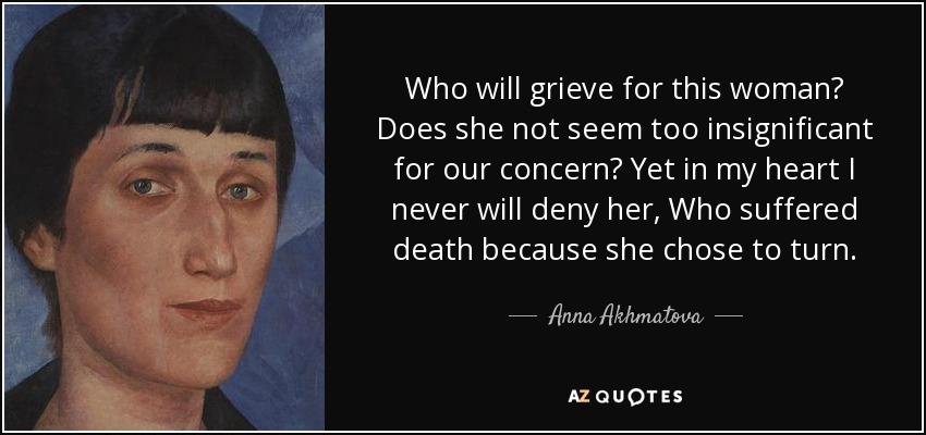 Who will grieve for this woman? Does she not seem too insignificant for our concern? Yet in my heart I never will deny her, Who suffered death because she chose to turn. - Anna Akhmatova