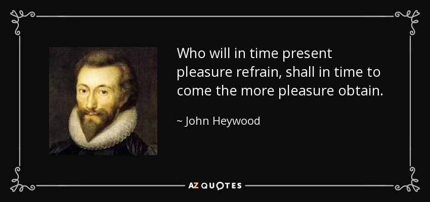 Who will in time present pleasure refrain, shall in time to come the more pleasure obtain. - John Heywood