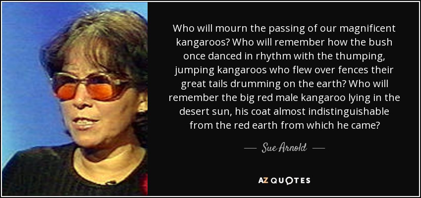 Who will mourn the passing of our magnificent kangaroos? Who will remember how the bush once danced in rhythm with the thumping, jumping kangaroos who flew over fences their great tails drumming on the earth? Who will remember the big red male kangaroo lying in the desert sun, his coat almost indistinguishable from the red earth from which he came? - Sue Arnold