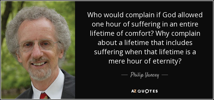 Who would complain if God allowed one hour of suffering in an entire lifetime of comfort? Why complain about a lifetime that includes suffering when that lifetime is a mere hour of eternity? - Philip Yancey