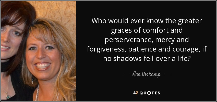 Who would ever know the greater graces of comfort and perserverance, mercy and forgiveness, patience and courage, if no shadows fell over a life? - Ann Voskamp