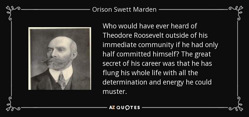 Who would have ever heard of Theodore Roosevelt outside of his immediate community if he had only half committed himself? The great secret of his career was that he has flung his whole life with all the determination and energy he could muster. - Orison Swett Marden