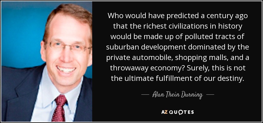 Who would have predicted a century ago that the richest civilizations in history would be made up of polluted tracts of suburban development dominated by the private automobile, shopping malls, and a throwaway economy? Surely, this is not the ultimate fulfillment of our destiny. - Alan Thein Durning