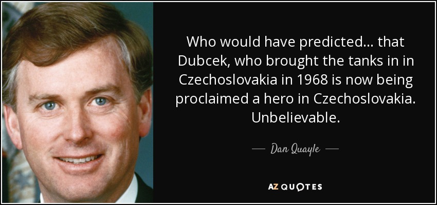 Who would have predicted... that Dubcek, who brought the tanks in in Czechoslovakia in 1968 is now being proclaimed a hero in Czechoslovakia. Unbelievable. - Dan Quayle