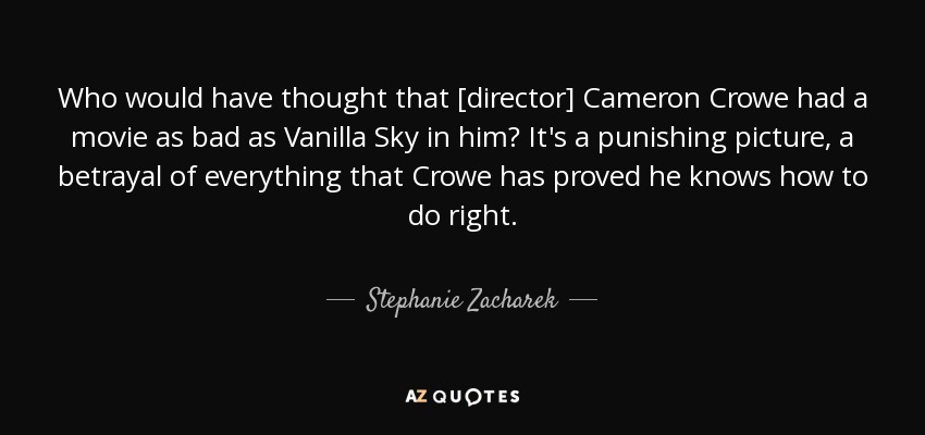 Who would have thought that [director] Cameron Crowe had a movie as bad as Vanilla Sky in him? It's a punishing picture, a betrayal of everything that Crowe has proved he knows how to do right. - Stephanie Zacharek