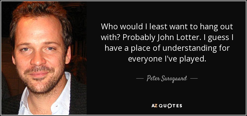 Who would I least want to hang out with? Probably John Lotter. I guess I have a place of understanding for everyone I've played. - Peter Sarsgaard