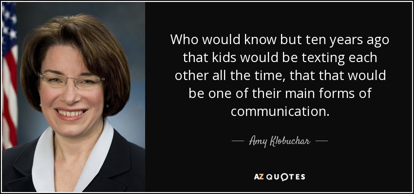 Who would know but ten years ago that kids would be texting each other all the time, that that would be one of their main forms of communication. - Amy Klobuchar