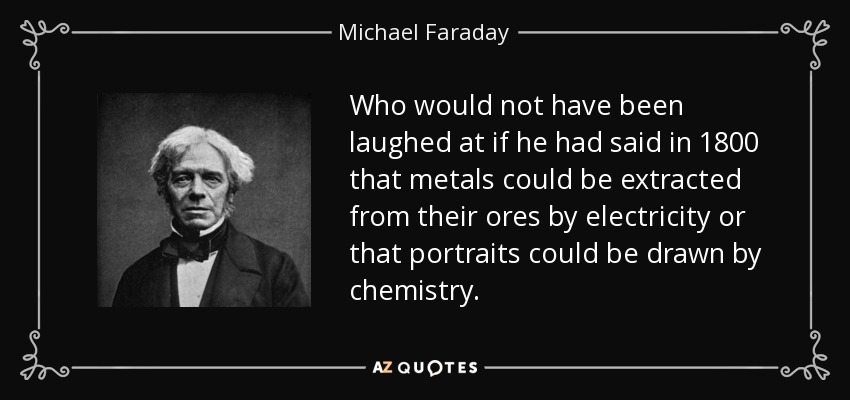 Who would not have been laughed at if he had said in 1800 that metals could be extracted from their ores by electricity or that portraits could be drawn by chemistry. - Michael Faraday
