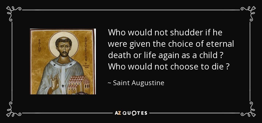 Who would not shudder if he were given the choice of eternal death or life again as a child ? Who would not choose to die ? - Saint Augustine