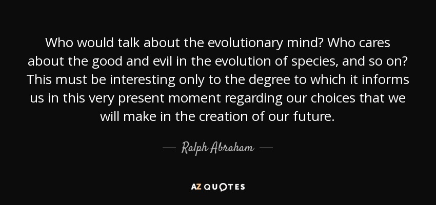 Who would talk about the evolutionary mind? Who cares about the good and evil in the evolution of species, and so on? This must be interesting only to the degree to which it informs us in this very present moment regarding our choices that we will make in the creation of our future. - Ralph Abraham