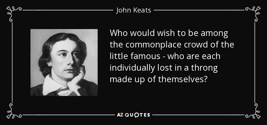 Who would wish to be among the commonplace crowd of the little famous - who are each individually lost in a throng made up of themselves? - John Keats