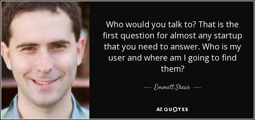 Who would you talk to? That is the first question for almost any startup that you need to answer. Who is my user and where am I going to find them? - Emmett Shear