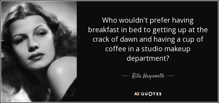 Who wouldn't prefer having breakfast in bed to getting up at the crack of dawn and having a cup of coffee in a studio makeup department? - Rita Hayworth