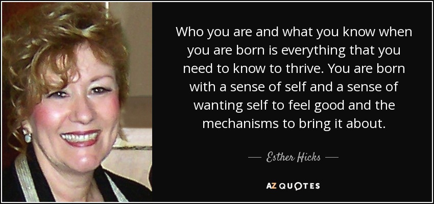 Who you are and what you know when you are born is everything that you need to know to thrive. You are born with a sense of self and a sense of wanting self to feel good and the mechanisms to bring it about. - Esther Hicks