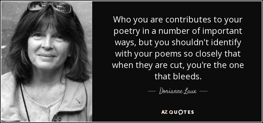 Who you are contributes to your poetry in a number of important ways, but you shouldn't identify with your poems so closely that when they are cut, you're the one that bleeds. - Dorianne Laux