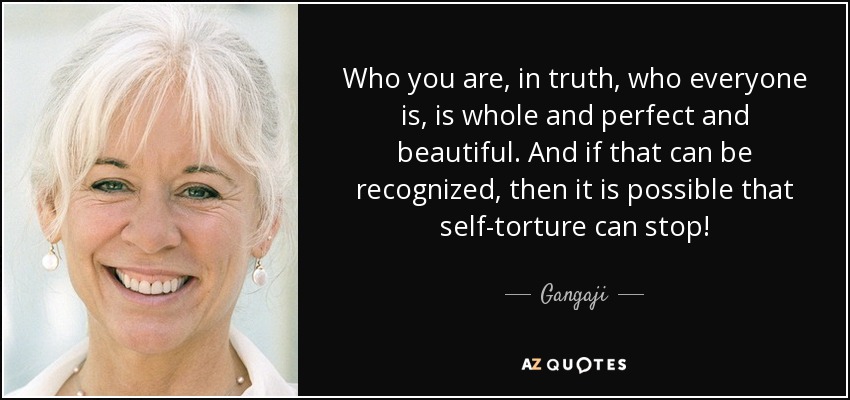 Who you are, in truth, who everyone is, is whole and perfect and beautiful. And if that can be recognized, then it is possible that self-torture can stop! - Gangaji
