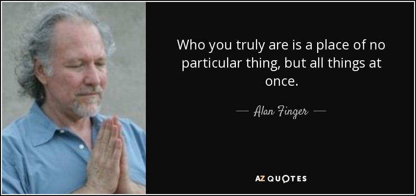 Who you truly are is a place of no particular thing, but all things at once. - Alan Finger