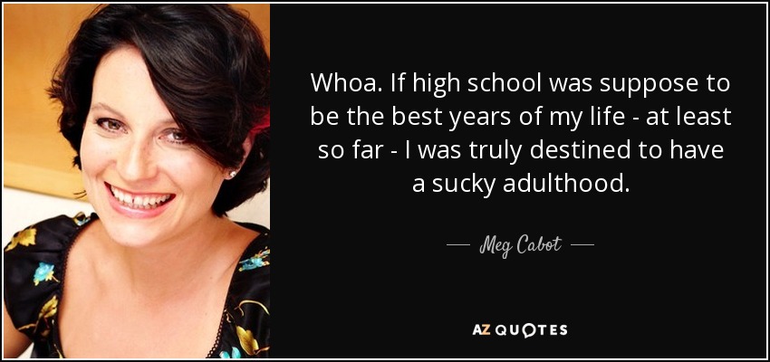 Whoa. If high school was suppose to be the best years of my life - at least so far - I was truly destined to have a sucky adulthood. - Meg Cabot