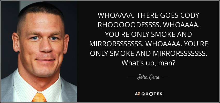 WHOAAAA. THERE GOES CODY RHOOOOODESSSS. WHOAAAA. YOU'RE ONLY SMOKE AND MIRRORSSSSSSS. WHOAAAA. YOU'RE ONLY SMOKE AND MIRRORSSSSSSS. What's up, man? - John Cena