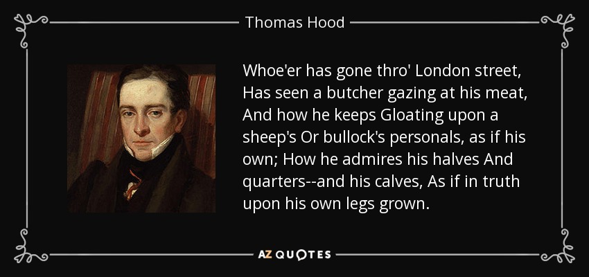 Whoe'er has gone thro' London street, Has seen a butcher gazing at his meat, And how he keeps Gloating upon a sheep's Or bullock's personals, as if his own; How he admires his halves And quarters--and his calves, As if in truth upon his own legs grown. - Thomas Hood
