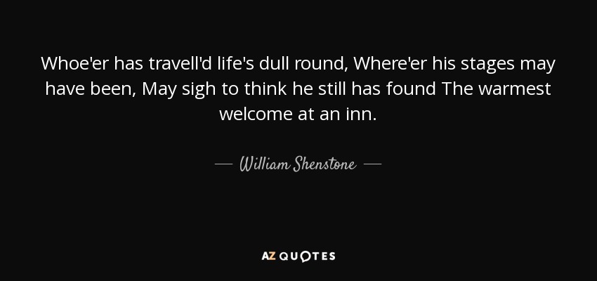 Whoe'er has travell'd life's dull round, Where'er his stages may have been, May sigh to think he still has found The warmest welcome at an inn. - William Shenstone